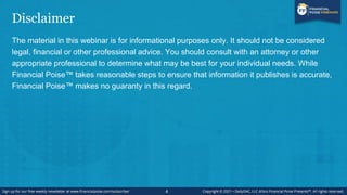 Disclaimer
The material in this webinar is for informational purposes only. It should not be considered
legal, financial or other professional advice. You should consult with an attorney or other
appropriate professional to determine what may be best for your individual needs. While
Financial Poise™ takes reasonable steps to ensure that information it publishes is accurate,
Financial Poise™ makes no guaranty in this regard.
4
 