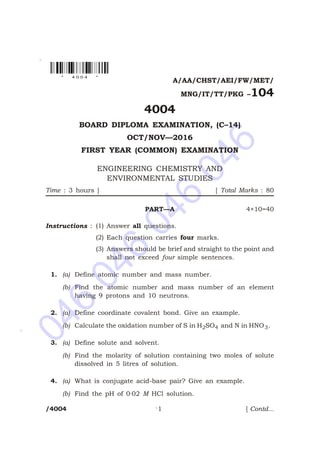 046
046
046
046
*
*
*
A/AA/CHST/AEI/FW/MET/
MNG/IT/TT/PKG –104
4004
BOARD DIPLOMA EXAMINATION, (C–14)
OCT/NOV—2016
FIRST YEAR (COMMON) EXAMINATION
ENGINEERING CHEMISTRY AND
ENVIRONMENTAL STUDIES
Time : 3 hours ] [ Total Marks : 80
PART—A 4×10=40
Instructions : (1) Answer all questions.
(2) Each question carries four marks.
(3) Answers should be brief and straight to the point and
shall not exceed four simple sentences.
1. (a) Define atomic number and mass number.
(b) Find the atomic number and mass number of an element
having 9 protons and 10 neutrons.
2. (a) Define coordinate covalent bond. Give an example.
(b) Calculate the oxidation number of S in H SO2 4 and N in HNO3.
3. (a) Define solute and solvent.
(b) Find the molarity of solution containing two moles of solute
dissolved in 5 litres of solution.
4. (a) What is conjugate acid-base pair? Give an example.
(b) Find the pH of 0·02 M HCl solution.
/4004 1 [ Contd...
* 4 0 0 4 *
 