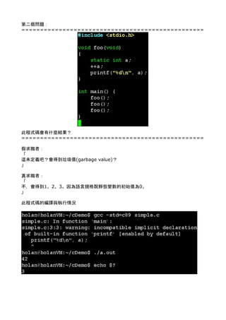 第二個問題： 
================================================= 
 
 
 
 
 
 
 
 
 
 
 
 
 
 
 
 
 
 
此程式碼會有什麼結果？ 
================================================= 
 
假求職者： 
「 
這未定義吧？會得到垃圾值(garbage value)？ 
」 
 
真求職者： 
「 
不，會得到1、2、3。因為語言規格說靜態變數的初始值為0。 
」 
 
此程式碼的編譯與執行情況 
 
 
 
 
 
 
 
 
 
 
 
 
 
 
 
 
 
 