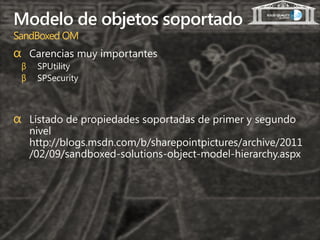 Modelo de objetos soportado
SandBoxed OM
α Carencias muy importantes
 β    SPUtility
 β    SPSecurity



α Listado de propiedades soportadas de primer y segundo
     nivel
     http://blogs.msdn.com/b/sharepointpictures/archive/2011
     /02/09/sandboxed-solutions-object-model-hierarchy.aspx
 