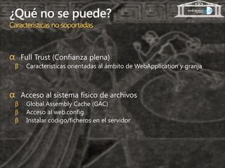 ¿Qué no se puede?
Características no soportadas



α Full Trust (Confianza plena)
 β   Características orientadas al ámbito de WebApplication y granja



α Acceso al sistema físico de archivos
 β   Global Assembly Cache (GAC)
 β   Acceso al web.config
 β   Instalar código/ficheros en el servidor
 