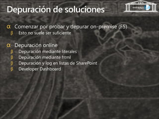 Depuración de soluciones
α Comenzar por probar y depurar on-premise (F5)
 β   Esto no suele ser suficiente

α Depuración online
 β   Depuración mediante literales
 β   Depuración mediante html
 β   Depuración y log en listas de SharePoint
 β   Developer Dashboard
 