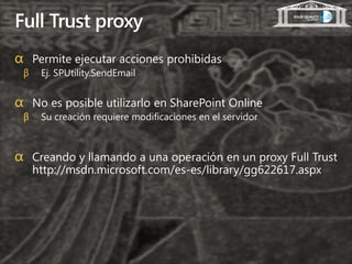 Full Trust proxy
α Permite ejecutar acciones prohibidas
 β    Ej. SPUtility.SendEmail


α No es posible utilizarlo en SharePoint Online
 β    Su creación requiere modificaciones en el servidor



α Creando y llamando a una operación en un proxy Full Trust
     http://msdn.microsoft.com/es-es/library/gg622617.aspx
 