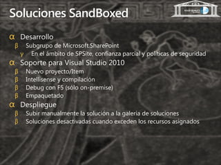 Soluciones SandBoxed
α Desarrollo
 β    Subgrupo de Microsoft.SharePoint
     γ En el ámbito de SPSite, confianza parcial y políticas de seguridad
α Soporte para Visual Studio 2010
 β     Nuevo proyecto/Item
 β     Intellisense y compilación
 β     Debug con F5 (sólo on-premise)
 β     Empaquetado
α Despliegue
 β     Subir manualmente la solución a la galería de soluciones
 β     Soluciones desactivadas cuando exceden los recursos asignados
 