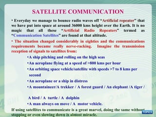 Everyday we manage to bounce radio waves off “ Artificial repeater ” that we have put into space at around 36000 kms height over the Earth. It is no magic that all these “ Artificial Radio Repeaters ” termed as “ Communication Satellites ” are found at that altitude.  The situation changed considerably in eighties and the communications requirements became really nerve-racking.  Imagine the transmission reception of signals to satellites from: A ship pitching and rolling on the high seas An aeroplane flying at a speed of >800 kms per hour An orbiting space vehicle/satellite with speeds >7 to 8 kms per  second An aeroplane or a ship in distress A mountaineer/A trekker / A forest guard / An elephant /A tiger /  A bird / A  turtle / A  dolphin A man always on move / A  motor vehicle. If using satellites to communicate is a great marvel, doing the same without stopping or even slowing down is almost miracle. SATELLITE COMMUNICATION 