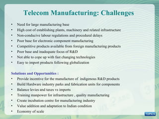 Telecom Manufacturing: Challenges  Need for large manufacturing base High cost of establishing plants, machinery and related infrastructure Non-conducive labour regulations and procedural delays Poor base for electronic component manufacturing Competitive products available from foreign manufacturing products Poor base and inadequate focus of R&D  Not able to cope up with fast changing technologies  Easy to import products following globalization Solutions and Opportunities : Provide incentive for the manufacture of  indigenous R&D products Build Hardware industry parks and fabrication units for components Balance levies and taxes vs imports Training manpower for infrastructure , quality manufacturing Create incubation centre for manufacturing industry Value addition and adaptation to Indian condition Economy of scale 