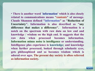 There is another word ` information ' which is also closely related to communications means &quot; contents &quot; of message. Claude Shannon defined &quot; information &quot; as &quot; Reduction of Uncertainty &quot;. Information is also described as &quot; any difference that makes a difference &quot;.  Information is a notch on the spectrum with raw data on low end and knowledge / wisdom on the high end. It suggests that the raw data when processed becomes information.  Information minus noise is intelligence  or understanding. Intelligence plus experience is  knowledge ; and knowledge when further processed, looked through scholastic eyes, gets philosophized and so becomes wisdom which is adored over ages.  The present day society is often referred as information society . 