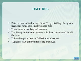 DMT DSL Data is transmitted using “tones” by dividing the given frequency range into equally spaced bins. These tones are orthogonal in nature.  The binary information sequence is then “modulated” in all the tones This technique is used as OFDM in wireless too. Typically 4000 different tones are employed 