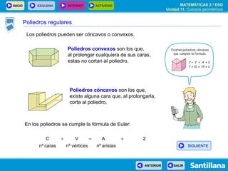 Los poliedros pueden ser cóncavos o convexos. Poliedros convexos  son los que,  al prolongar cualquiera de sus caras, estas no cortan al poliedro. Poliedros cóncavos  son los que,  existe alguna cara que, al prolongarla, corta al poliedro. En los poliedros se cumple la fórmula de Euler: Poliedros regulares SIGUIENTE 