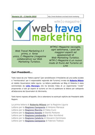 Numero 15 - 5 Aprile 2010                        http://www.facebook.com/web.travel.marketing




                                                   WTM|C-Magazine raccoglie,
                                                    ogni settimana, i post dei
   Web Travel Marketing è il
                                                      maggiori esperti ed
         primo, e forse
                                                         appassionati di
 unico, C-Magazine (magazine
                                                    Web Marketing Turistico.
     collaborativo) sul Web
                                                  WTM C-Magazine è un nuovo
      Marketing Turistico.
                                                  modo di fruire del Turismo on
                                                               Line

Cari Presidenti...

Tutto nasce da una "lettera aperta" [per sensibilizzare il Presidente ad una scelta oculata
e "meritocratica" per il responsabile regionale del Turismo] inviata da Roberta Milano
al rieletto Governatore della Liguria. La lettera pubblicata sul Blog di Roberta è stata
commentata da Lidia Marongiu che ha lanciato l'idea di un esperimento "virale"
proponendo a tutti gli esperti di turismo on line di pubblicare la lettera per sottoporla
all'attenzione dei Governatori di riferimento.


Tanti hanno risposto all'appello. Ora si attendono le eventuali repliche dei Presidenti delle
Regioni.


La prima lettera di Roberta Milano per la Regione Liguria
Lettera per la Regione Campania di Antonio Maresca
Lettera per la Regione Marche di Fabio Curzi
Lettera per la Regione Veneto di Danilo Pontone
Lettera per la Regione Lombardia di Alex Kornfeind
Lettera per la Regione Calabria di Giovanni Cerminara
Lettera per la Regione Campania di Fabrizio Todisco
 