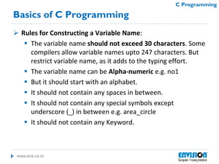 www.ecti.co.in
C Programming
Basics of C Programming
 Rules for Constructing a Variable Name:
 The variable name should not exceed 30 characters. Some
compilers allow variable names upto 247 characters. But
restrict variable name, as it adds to the typing effort.
 The variable name can be Alpha-numeric e.g. no1
 But it should start with an alphabet.
 It should not contain any spaces in between.
 It should not contain any special symbols except
underscore (_) in between e.g. area_circle
 It should not contain any Keyword.
 