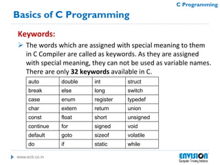 www.ecti.co.in
C Programming
Basics of C Programming
Keywords:
 The words which are assigned with special meaning to them
in C Compiler are called as keywords. As they are assigned
with special meaning, they can not be used as variable names.
There are only 32 keywords available in C.
auto double int struct
break else long switch
case enum register typedef
char extern return union
const float short unsigned
continue for signed void
default goto sizeof volatile
do if static while
 