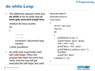 www.ecti.co.in
C Programming
do while Loop
• The difference between while and
do while is the do while loop at
least gets executed single time.
initialize the loop counter;
do
{
...........;
………;
increment / decrement loop
counter;
} while (condition);
• do while loop is generally used
with odd loops. When the
programmer does not know how
many time the loop will get
executed the odd loops are used.
#include<stdio.h>
#include<conio.h>
void main()
{
int no1, no2, sum;
char ch;
do
{
printf("Enter 2 nos: ");
scanf("%d%d", &no1, &no2);
sum = no1 + no2;
printf("Sum = %d", sum);
printf("Want to continue <y/n>: ");
flushall();
scanf("%c", &ch);
} while(ch == 'y');
}
 