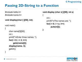 www.ecti.co.in
C Programming
Passing 2D-String to a Function
#include<stdio.h>
#include<conio.h>
void display(char [ ][50], int);
void main()
{
char name[3][50];
int i;
printf("nEnter three names: ");
for(i = 0; i < 3; i++)
gets(name[i]);
display(name, 3);
getch();
}
void display (char n[ ][50], int s)
{
int i;
printf("nThe names are: ");
for(i = 0; i < s; i++)
puts(n[i]);
}
 