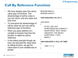 www.ecti.co.in
C Programming
Call By Reference Functions
• We have already seen the call by
value type of functions. The
disadvantage of call by value is
you can return only one value and
only once.
• To overcome the disadvantage of
call by value we can use call by
reference type of functions.
• When you pass address of a
variable to function that time the
function is called as call by
reference.
• In the below example though we
have not returned the value back
to calling function, we get the
value back to sum variable due to
pointer.
#include<stdio.h>
#include<conio.h>
void calsum(int, int, int *);
void main()
{
int no1, no2, sum;
printf("nEnter two numbers:");
scanf("%d%d", &no1, &no2);
calsum(no1, no2, &sum);
printf("nSum = %d");
getch( );
}
void calsum(int x, int y, int *add)
{
*add = x + y;
}
 