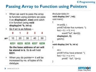 www.ecti.co.in
C Programming
Passing Array to Function using Pointers
• When we want to pass the array
to function using pointers we pass
it as display(arr, size) and catch
it in function using void
display(int *b, int s).
• So if arr is as follows –
So the base address of arr will
be stored in b. So b will hold
6231.
• When you do pointer++ it will be
increased by no. of bytes of it's
datatype.
#include<stdio.h>
void display (int *, int);
void main()
{
int arr[5], i;
printf("nEnter five numbers: ");
for(i = 0; i < 5; i++)
scanf("%d", &arr[i]);
display(arr, 5);
getch();
}
void display (int *b, int s)
{
int i;
printf("nYou have entered: ");
for(i = 0; i < s; i++)
printf(" %d", *(b+i));
}
10 20 30 40 50
0 1 2 3 4
6231 6233 6235 6237 6239
arr
 