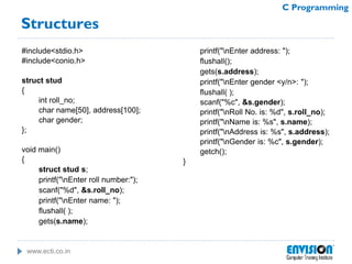 www.ecti.co.in
C Programming
Structures
#include<stdio.h>
#include<conio.h>
struct stud
{
int roll_no;
char name[50], address[100];
char gender;
};
void main()
{
struct stud s;
printf("nEnter roll number:");
scanf("%d", &s.roll_no);
printf("nEnter name: ");
flushall( );
gets(s.name);
printf("nEnter address: ");
flushall();
gets(s.address);
printf("nEnter gender <y/n>: ");
flushall( );
scanf("%c", &s.gender);
printf("nRoll No. is: %d", s.roll_no);
printf("nName is: %s", s.name);
printf("nAddress is: %s", s.address);
printf("nGender is: %c", s.gender);
getch();
}
 