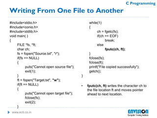 www.ecti.co.in
C Programming
Writing From One File to Another
#include<stdio.h>
#include<conio.h>
#include<stdlib.h>
void main( )
{
FILE *fs, *ft;
char ch;
fs = fopen("Source.txt", "r");
if(fs == NULL)
{
puts("Cannot open source file");
exit(1);
}
ft = fopen("Target.txt", "w");
if(ft == NULL)
{
puts("Cannot open target file");
fclose(fs);
exit(2);
}
while(1)
{
ch = fgetc(fs);
if(ch == EOF)
break;
else
fputc(ch, ft);
}
fclose(fs);
fclose(ft);
printf("File copied successfully");
getch();
}
• fputc(ch, ft) writes the character ch to
the file location ft and moves pointer
ahead to next location.
 