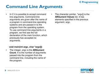 www.ecti.co.in
C Programming
• In C it is possible to accept command
line arguments. Command-line
arguments are given after the name of
a program in command-line operating
systems and are passed in to the
program from the operating system.
To use command line arguments in a
program, we first see the full
declaration of the main function, which
previously has accepted no
arguments.
void main(int argc, char *argv[])
• The integer, argc is the ARGument
Count. It is the number of arguments
passed into the program from the
command line, including the name of
the program.
• The character pointer, *argv[] is the
ARGument Values list. It has
elements specified in the previous
argument, argc.
Command Line Arguments
 