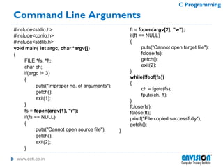 www.ecti.co.in
C Programming
Command Line Arguments
#include<stdio.h>
#include<conio.h>
#include<stdlib.h>
void main( int argc, char *argv[])
{
FILE *fs, *ft;
char ch;
if(argc != 3)
{
puts("Improper no. of arguments");
getch();
exit(1);
}
fs = fopen(argv[1], "r");
if(fs == NULL)
{
puts("Cannot open source file");
getch();
exit(2);
}
ft = fopen(argv[2], "w");
if(ft == NULL)
{
puts("Cannot open target file");
fclose(fs);
getch();
exit(2);
}
while(!feof(fs))
{
ch = fgetc(fs);
fputc(ch, ft);
}
fclose(fs);
fclose(ft);
printf("File copied successfully");
getch();
}
 