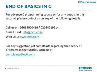 www.ecti.co.in
C Programming
For advance C programming course or for any doubts in this
tutorial, please contact us on any of the following details:
Call us on: 02065000419 / 02024219214
E-mail us at: info@ecti.co.in
Web URL: www.ecti.co.in
For any suggestions of complaints regarding the theory or
programs in the tutorial, write us at:
complaints@ecti.co.in
END OF BASICS IN C
 