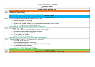 Training and Development Africa 2016
Conference agenda
VIP conference agenda
Day one – Tuesday 18 October 2016
08:00 Registration & welcome refreshments
08:50 Chairpersons opening address
Nazrene Mannie, Director, Kediso Advisory Services, South Africa
KEYNOTE PLENARY
THE BIG PICTURE
09:00 How to revive the “working dead” with a digital learning culture
 Employee motivation and mentoring
 Deepen their existing competencies
 Discover career pathways that both fulfill their goals and meet the needs of your business
 Make the learning experience as engaging as possible
Shane McCauley, Director: People Systems and Analytics, Twitter, USA
09:30 Get ready for work in 2030
 What to do as the boundaries of work, human capital and learning blur
 Learning technologies that are changing how we change
 What will the future talent pool look like?
 Are you changing fast enough?
 Looking after staff and the bottom line
Glen Clancy, Head of Global Instructional Design, eBay, United Kingdom
10:00 Artificial intelligence (AI): how it will improve your HR functionality
 How can AI identify challenges
 Predicting and providing insight into turnover
 Improving social and organisational reconfiguration using AI technology
 Will AI empower frontline managers?
 Using real time data to improve your leaders
Dikeledi Dlwati, HR Executive, Tigerbrands, South Africa
10:30 Speed Networking
10:40 Exhibition opening, morning refreshments & networking
 