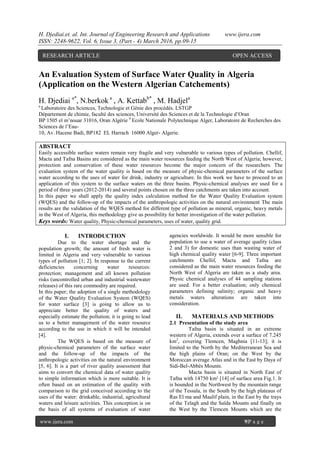 H. Djediai.et. al. Int. Journal of Engineering Research and Applications www.ijera.com
ISSN: 2248-9622, Vol. 6, Issue 3, (Part - 4) March 2016, pp.09-15
www.ijera.com 9|P a g e
An Evaluation System of Surface Water Quality in Algeria
(Application on the Western Algerian Catchements)
H. Djediai a*
, N.berkok a
, A. Kettabb*
, M. Hadjela
a
Laboratoire des Sciences, Technologie et Génie des procédés. LSTGP
Département de chimie, faculté des sciences, Université des Sciences et de la Technologie d’Oran
BP 1505 el m’nouar 31016, Oran Algérie b
Ecole Nationale Polytechnique Alger, Laboratoire de Recherches des
Sciences de l’Eau-
10, Av. Hacene Badi, BP182 EL Harrach 16000 Alger- Algerie.
ABSTRACT
Easily accessible surface waters remain very fragile and very vulnerable to various types of pollution. Chellif,
Macta and Tafna Basins are considered as the main water resources feeding the North West of Algeria; however,
protection and conservation of these water resources become the major concern of the researchers. The
evaluation system of the water quality is based on the measure of physic-chemical parameters of the surface
water according to the uses of water for drink, industry or agriculture. In this work we have to proceed to an
application of this system to the surface waters on the three basins. Physic-chemical analyses are used for a
period of three years (2012-2014) and several points chosen on the three catchments are taken into account.
In this paper we shall apply the quality index calculation method for the Water Quality Evaluation system
(WQES) and the follow-up of the impacts of the anthropologic activities on the natural environment The main
results are the validation of the WQES method for different type of pollution as mineral, organic, heavy metals
in the West of Algeria, this methodology give us possibility for better investigation of the water pollution.
Keys words: Water quality, Physic-chemical parameters, uses of water, quality grid.
I. INTRODUCTION
Due to the water shortage and the
population growth; the amount of fresh water is
limited in Algeria and very vulnerable to various
types of pollution [1; 2]. In response to the current
deficiencies concerning water resources:
protection; management and all known pollution
risks (uncontrolled urban and industrial wastewater
releases) of this rare commodity are required.
In this paper; the adoption of a single methodology
of the Water Quality Evaluation System (WQES)
for water surface [3] is going to allow us to
appreciate better the quality of waters and
especially estimate the pollution; it is going to lead
us to a better management of the water resource
according to the use in which it will be intended
[4].
The WQES is based on the measure of
physic-chemical parameters of the surface water
and the follow-up of the impacts of the
anthropologic activities on the natural environment
[5, 6]. It is a part of river quality assessment that
aims to convert the chemical data of water quality
to simple information which is more suitable. It is
often based on an estimation of the quality with
comparison to the grid conceived according to the
uses of the water: drinkable, industrial, agricultural
waters and leisure activities. This conception is on
the basis of all systems of evaluation of water
agencies worldwide. It would be more sensible for
population to use a water of average quality (class
2 and 3) for domestic uses than wasting water of
high chemical quality water [6-9]. Three important
catchments Chellif, Macta and Tafna are
considered as the main water resources feeding the
North West of Algeria are taken as a study area.
Physic chemical analyses of 44 sampling stations
are used. For a better evaluation; only chemical
parameters defining salinity; organic and heavy
metals waters alterations are taken into
consideration.
II. MATERIALS AND METHODS
2.1 Presentation of the study area
Tafna basin is situated in an extreme
western of Algeria, extends over a surface of 7.245
km2
, covering Tlemcen, Maghnia [11-13]; it is
limited to the North by the Mediterranean Sea and
the high plains of Oran; on the West by the
Moroccan average Atlas and in the East by Daya of
Sidi-Bel-Abbès Mounts.
Macta basin is situated in North East of
Tafna with 14750 km² [14] of surface area Fig.1. It
is bounded in the Northwest by the mountain range
of the Tessala, in the South by the high plateaus of
Ras El ma and Maalif plain, in the East by the trays
of the Telagh and the Saïda Mounts and finally on
the West by the Tlemcen Mounts which are the
RESEARCH ARTICLE OPEN ACCESS
 