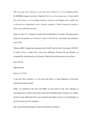 Who were your first customers at your first store, Fashion 21, in LA's Highland Park?
D. CHANG (though translator): Highland Park was a low-income area. People didn't
have much money, so, even though customers wanted to go shopping, they couldn't. So,
in the process of adjusting to price- sensitive customers, I think it became my motto to
always have affordable pricing.
Hence, Forever 21’s strategy is to make fashion affordable to everyone. The general price
range for the products in a Forever 21 store is from $2 for accessories and nothing is
over $ 100.
Whereas H&M’s apparel pricing spans from $2-$291 and for Zara’s the range is $5-$322.
In order to have a better idea of the price difference between the tree Brands, we
compared the minimum price of a Female’s Denim Jean and the prices are as follows:
Zara: $39.90
H&M: $24.90
Forever 21: $7.90
As per the above analysis, it is very clear that there is a huge difference in the prices
offered by the three brands.
While, its competitors like Zara and H&M are also based on the same ideology of
providing runway trends to the stores at the most affordable prices. However, as evident,
the price range offered by the two are comparatively higher, however so is the Quality, as
per the reviews by most customers.
The various Pricing Strategies used by the Brand are as follows:
 