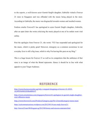 to the reports, a well-known actor Gurmit Singh's daughter, Gabrielle visited a Forever
21 store in Singapore and was offended with the music being played in the store.
According to Gabriella, the music was disgraceful towards women and insulted women.
Fashion retailer Forever21 has apologised to actor Gurmit Singh's daughter, Gabrielle,
after an open letter she wrote criticising the music played at one of its outlets went viral
online.
Post the apologies from Forever 21, she wrote: "F21 has responded and apologised for
the music, which is pretty great! However, misogyny as a common occurrence in our
everyday lives is still a big issue, which is why I'm leaving this post on my blog."
This is a huge lesson for Forever 21 as well as its competitors that the ambience of ther
store is an image of what the Brand represents. Hence it should be in line with what
appeals to your Target Audience.
REFERENCE
http://www.businessinsider.sg/why-i-stopped-shopping-at-forever-21-2015-
10/#FUVdVkY2YIXbAB90.97
http://www.straitstimes.com/singapore/forever21-apologises-to-gurmit-singhs-daughter-
over-offensive-music
http://www.forever21.com/Product/Category.aspx?br=21men&category=mens-main
https://tyelcommunications.wordpress.com/2012/04/14/case-study-forever21/
http://forever21mar100.blogspot.sg/2012/08/history-and-mission-statement.html
 