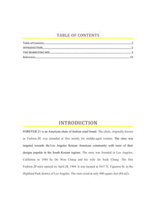 TABLE OF CONTENTS
Table of Contents..................................................................................................................................................... 2
INTRODUCTION....................................................................................................................................................... 2
THE MARKETING MIX........................................................................................................................................... 3
Reference.................................................................................................................................................................. 19
INTRODUCTION
FOREVER 21 is an American chain of fashion retail brand. The chain, originally known
as Fashion 21, was intended at first mostly for middle-aged women. The store was
targeted towards the Los Angeles Korean American community with most of their
designs popular in the South Korean regions. The store was founded in Los Angeles,
California in 1984 by Do Won Chang and his wife Jin Sook Chang. The first
Fashion 21 store opened on April 21, 1984. It was located at 5637 N. Figueroa St. in the
Highland Park district of Los Angeles. The store sized at only 900 square feet (84 m2).
 