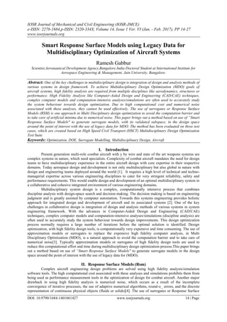 IOSR Journal of Mechanical and Civil Engineering (IOSR-JMCE)
e-ISSN: 2278-1684,p-ISSN: 2320-334X, Volume 14, Issue 1 Ver. VI (Jan. - Feb. 2017), PP 14-27
www.iosrjournals.org
DOI: 10.9790/1684-1401061427 www.iosrjournals.org 14 | Page
Smart Response Surface Models using Legacy Data for
Multidisciplinary Optimization of Aircraft Systems
Ramesh Gabbur
Scientist,Aeronautical Development Agency,Bangalore.India Doctoral Student at International Institute for
Aerospace Engineering & Management, Jain University, Bangalore.
Abstract: One of the key challenges in multidisciplinary design is integration of design and analysis methods of
various systems in design framework. To achieve Multidisciplinary Design Optimization (MDO) goals of
aircraft systems, high fidelity analysis are required from multiple disciplines like aerodynamics, structures or
performance. High Fidelity Analysis like Computer-Aided Design and Engineering (CAD/CAE) techniques,
complex computer models and computation-intensive analyses/simulations are often used to accurately study
the system behaviour towards design optimization. Due to high computational cost and numerical noise
associated with these analyses, they cannot be used effectively. The use of surrogates or Response Surface
Models (RSM) is one approach in Multi Disciplinary design optimization to avoid the computation barrier and
to take care of artificial minima due to numerical noise. This paper brings out a method based on use of “Smart
Response Surface Models" to generate surrogate models, with its validated subspace, in the design space
around the point of interest with the use of legacy data for MDO. The method has been evaluated on three test
cases, which are created based on High Speed Civil Transport (HSCT) Multidisciplinary Design Optimization
Test Suite
Keywords: Optimization, DOE, Surrogate Modelling, Multidisciplinary Design, Aircraft
I. Introduction
Present generation multi-role combat aircraft with y by wire and state of the art weapons systems are
complex systems in nature, which need specialists. Complexity of combat aircraft mandates the need for design
teams to have multidisciplinary experience in the entire aircraft design with core expertise in their respective
domains. Today aerospace design and development is not only multidisciplinary but also global in nature with
design and engineering teams deployed around the world [1]. It requires a high level of technical and techno-
managerial expertise across various engineering disciplines to cater for very stringent reliability, safety and
performance requirements. This would enable design and development of an optimal multidisciplinary system in
a collaborative and cohesive integrated environment of various engineering domains.
Multidisciplinary system design is a complex, computationally intensive process that combines
discipline analysis with design-space search and decision making. The decision making is based on engineering
judgment and is greatly assisted by computer automation. Towards this systems engineering provides holistic
approach for integrated design and development of aircraft and its associated systems [2]. One of the key
challenges in collaborative design is integration of design and analysis methods of various systems in system
engineering framework. With the advances in Computer-Aided Design and Engineering (CAD/CAE)
techniques, complex computer models and computation-intensive analyses/simulations (discipline analysis) are
often used to accurately study the system behaviour towards design improvements. This design optimization
process normally requires a large number of iterations before the optimal solution is identified. Design
optimization, with high fidelity design tools, is computationally very expensive and time consuming. The use of
approximation models or surrogates to replace the expensive high fidelity computer analysis, in Multi
Disciplinary Optimization (MDO), is a natural approach to avoid the computation barrier and to take care of
numerical noise[3]. Typically approximation models or surrogates of high fidelity design tools are used to
reduce this computational effort and time during multidisciplinary design optimization process.This paper brings
out a method based on use of “Smart Response Surface Models" to generate surrogate models in the design
space around the point of interest with the use of legacy data for (MDO).
II. Response Surface Models (Rsm)
Complex aircraft engineering design problems are solved using high fidelity analysis/simulation
software tools. The high computational cost associated with these analyses and simulations prohibits them from
being used as performance measurement tools in the optimization of design for combat aircraft. Another major
drawback in using high fidelity analysis is numerical noise, which occurs as a result of the incomplete
convergence of iterative processes, the use of adaptive numerical algorithms, round-o_ errors, and the discrete
representation of continuous physical objects (fluids or solids)[4]. The use of surrogates or Response Surface
 