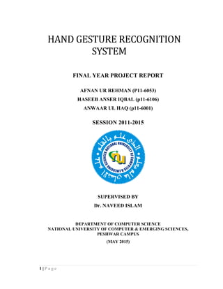 1 | P a g e
HAND GESTURE RECOGNITION
SYSTEM
FINAL YEAR PROJECT REPORT
AFNAN UR REHMAN (P11-6053)
HASEEB ANSER IQBAL (p11-6106)
ANWAAR UL HAQ (p11-6001)
SESSION 2011-2015
SUPERVISED BY
Dr. NAVEED ISLAM
DEPARTMENT OF COMPUTER SCIENCE
NATIONAL UNIVERSITY OF COMPUTER & EMERGING SCIENCES,
PESHWAR CAMPUS
(MAY 2015)
 