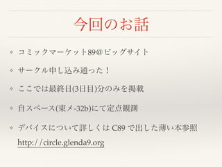 今回のお話
❖ コミックマーケット89＠ビッグサイト
❖ サークル申し込み通った！
❖ ここでは最終日(3日目)分のみを掲載
❖ 自スペース(東メ-32b)にて定点観測
❖ デバイスについて詳しくは C89 で出した薄い本参照 
http://circle.glenda9.org
 