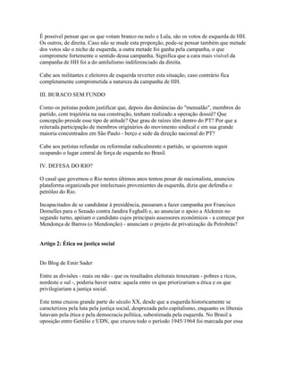 É possível pensar que os que votam branco ou nulo e Lula, são os votos de esquerda de HH.
Os outros, de direita. Caso não se mude esta proporção, pode-se pensar também que metade
dos votos são o nicho de esquerda, a outra metade foi ganha pela campanha, o que
compromete fortemente o sentido dessa campanha. Significa que a cara mais visível da
campanha de HH foi a do antilulismo indiferenciado da direita.

Cabe aos militantes e eleitores de esquerda reverter esta situação, caso contrário fica
completamente comprometida a natureza da campanha de HH.

III. BURACO SEM FUNDO

Como os petistas podem justificar que, depois das denúncias do "mensalão", membros do
partido, com trajetória na sua construção, tenham realizado a operação dossiê? Que
concepção preside esse tipo de atitude? Que grau de raízes têm dentro do PT? Por que a
reiterada participação de membros originários do movimento sindical e em sua grande
maioria concentrados em São Paulo - berço e sede da direção nacional do PT?

Cabe aos petistas refundar ou reformular radicalmente o partido, se quiserem seguir
ocupando o lugar central de força de esquerda no Brasil.

IV. DEFESA DO RIO?

O casal que governou o Rio nestes últimos anos tentou posar de nacionalista, anunciou
plataforma organizada por intelectuais provenientes da esquerda, dizia que defendia o
petróleo do Rio.

Incapacitados de se candidatar à presidência, passaram a fazer campanha por Francisco
Dornelles para o Senado contra Jandira Feghalli e, ao anunciar o apoio a Alckmin no
segundo turno, apóiam o candidato cujos principais assessores econômicos - a começar por
Mendonça de Barros (o Mendonção) - anunciam o projeto de privatização da Petrobrás?


Artigo 2: Ética ou justiça social


Do Blog de Emir Sader

Entre as divisões - reais ou não - que os resultados eleitorais trouxeram - pobres e ricos,
nordeste e sul -, poderia haver outra: aquela entre os que priorizariam a ética e os que
privilegiariam a justiça social.

Este tema cruzou grande parte do século XX, desde que a esquerda historicamente se
caracterizou pela luta pela justiça social, desprezada pelo capitalismo, enquanto os liberais
lutavam pela ética e pela democracia política, subestimada pela esquerda. No Brasil a
oposição entre Getúlio e UDN, que cruzou todo o período 1945/1964 foi marcada por essa
 