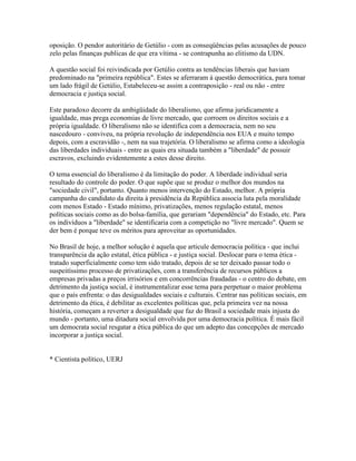 oposição. O pendor autoritário de Getúlio - com as conseqüências pelas acusações de pouco
zelo pelas finanças publicas de que era vítima - se contrapunha ao elitismo da UDN.

A questão social foi reivindicada por Getúlio contra as tendências liberais que haviam
predominado na "primeira república". Estes se aferraram à questão democrática, para tomar
um lado frágil de Getúlio, Estabeleceu-se assim a contraposição - real ou não - entre
democracia e justiça social.

Este paradoxo decorre da ambigüidade do liberalismo, que afirma juridicamente a
igualdade, mas prega economias de livre mercado, que corroem os direitos sociais e a
própria igualdade. O liberalismo não se identifica com a democracia, nem no seu
nascedouro - conviveu, na própria revolução de independência nos EUA e muito tempo
depois, com a escravidão -, nem na sua trajetória. O liberalismo se afirma como a ideologia
das liberdades individuais - entre as quais era situada também a "liberdade" de possuir
escravos, excluindo evidentemente a estes desse direito.

O tema essencial do liberalismo é da limitação do poder. A liberdade individual seria
resultado do controle do poder. O que supõe que se produz o melhor dos mundos na
"sociedade civil", portanto. Quanto menos intervenção do Estado, melhor. A própria
campanha do candidato da direita à presidência da República associa luta pela moralidade
com menos Estado - Estado mínimo, privatizações, menos regulação estatal, menos
políticas sociais como as do bolsa-família, que gerariam "dependência" do Estado, etc. Para
os indivíduos a "liberdade" se identificaria com a competição no "livre mercado". Quem se
der bem é porque teve os méritos para aproveitar as oportunidades.

No Brasil de hoje, a melhor solução é aquela que articule democracia política - que inclui
transparência da ação estatal, ética pública - e justiça social. Deslocar para o tema ética -
tratado superficialmente como tem sido tratado, depois de se ter deixado passar todo o
suspeitíssimo processo de privatizações, com a transferência de recursos públicos a
empresas privadas a preços irrisórios e em concorrências fraudadas - o centro do debate, em
detrimento da justiça social, é instrumentalizar esse tema para perpetuar o maior problema
que o país enfrenta: o das desigualdades sociais e culturais. Centrar nas políticas sociais, em
detrimento da ética, é debilitar as excelentes políticas que, pela primeira vez na nossa
história, começam a reverter a desigualdade que faz do Brasil a sociedade mais injusta do
mundo - portanto, uma ditadura social envolvida por uma democracia política. È mais fácil
um democrata social resgatar a ética pública do que um adepto das concepções de mercado
incorporar a justiça social.


* Cientista político, UERJ
 