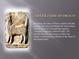 In Greece, the code of Draco, a harsh code that
provides the same punishment for both citizens
and the slaves as it incorporates punitive
concepts (Vengeance, Blood Feuds). The
Greeks were the first society to allow any
citizen to prosecute the offender in the name of
the injured party.
 