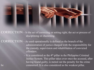 CORRECTION – Is the act of correcting or setting right; the act or process of
disciplining or chastening.
CORRECTION – As used operationally is defined as the branch of the
administration of justice charged with the responsibility for
the custody, supervision and rehabilitation of convicted
offenders.
– It is considered as the 4th pillar in the Philippine Criminal
Justice System. This pillar takes over once the accused, after
having found guilty, is meted out the penalty for the crime
he committed. It is also considered as the weakest pillar.
 