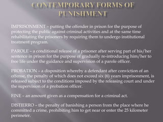 IMPRISONMENT – putting the offender in prison for the purpose of
protecting the public against criminal activities and at the same time
rehabilitating the prisoners by requiring them to undergo institutional
treatment program.
PAROLE – a conditional release of a prisoner after serving part of his/her
sentence in prison for the purpose of gradually re-introducing him/her to
free life under the guidance and supervision of a parole officer.
PROBATION – a disposition whereby a defendant after conviction of an
offense, the penalty of which does not exceed six (6) years imprisonment, is
released subject to the conditions imposed by the releasing court and under
the supervision of a probation officer.
FINE – an amount given as a compensation for a criminal act.
DISTIERRO – the penalty of banishing a person from the place where he
committed a crime, prohibiting him to get near or enter the 25 kilometer
perimeter.
 