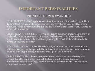 PIONEERS OF REFORMATION
WILLIAM PENN – He fought for religious freedom and individual right. He is
the first leader to prescribe imprisonment as correctional treatment for major
offenders. He is also responsible for the abolition of death penalty and torture as
a form of punishment.
CHARLES MONTESIQUIEU – He was a French historian and philosopher who
analyzed law as an expression of justice. He believe that harsh punishment
would undermine morality and that appealing to moral sentiments as a better
means of preventing crime.
VOLTAIRE (FRANCOIS MARIE AROUET) – He was the most versatile of all
philosophers during this period. He believes that fear of shame was a deterrent
to crime. He fought the legality-sanctioned practice of torture.
CESARE BECCARIA – States that punishment should be less arbitrary and
severe; that all people who violated the law should received identical
punishment regardless of age, wealth, sanity or position in life. “An essay on
crimes and punishment”
 