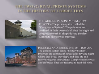 THE AUBURN PRISON SYSTEM – 1819
EUROPE – The prison system called the
“Congregate System”. The prisoners are
confined in their own cells during the night and
congregate work in shops during the day.
Complete silence was enforced.
PENNSYLVANIA PRISON SYSTEM – 1829 USA –
The prisons system called “Solitary System”.
Prisoners are confined in single cells day and night
where they lived, they slept, and they ate and
receive religious instructions. Complete silence was
also enforced. They are required to read the bible.
 