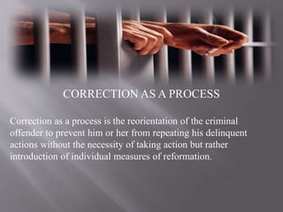 CORRECTION AS A PROCESS
Correction as a process is the reorientation of the criminal
offender to prevent him or her from repeating his delinquent
actions without the necessity of taking action but rather
introduction of individual measures of reformation.
 