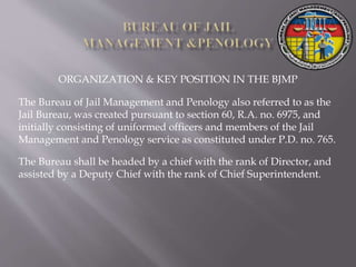 ORGANIZATION & KEY POSITION IN THE BJMP
The Bureau of Jail Management and Penology also referred to as the
Jail Bureau, was created pursuant to section 60, R.A. no. 6975, and
initially consisting of uniformed officers and members of the Jail
Management and Penology service as constituted under P.D. no. 765.
The Bureau shall be headed by a chief with the rank of Director, and
assisted by a Deputy Chief with the rank of Chief Superintendent.
 