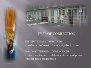 TYPE OF CORRECTION
INSTITUTIONAL CORRECTIONS
– Confinement of convicted person in jail or in prison.
NON–INSTITUTIONAL CORRECTIONS
– Is the correction and rehabilitation of convicted person
through parole and probation.
 