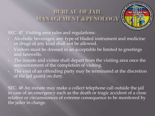 SEC. 47 Visiting area rules and regulations:
• Alcoholic beverages, any type of bladed instrument and medicine
or drugs of any kind shall not be allowed.
• Visitors must be dressed in an acceptable be limited to greetings
and farewells.
• The inmate and visitor shall depart from the visiting area once the
announcement of the completion of visiting.
• The visit of an offending party may be terminated at the discretion
of the jail guard on duty.
SEC. 48 An inmate may make a collect telephone call outside the jail
in case of an emergency such as the death or tragic accident of a close
relative or circumstances of extreme consequence to be monitored by
the jailer in charge.
 