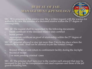 SEC. 59 A prisoners or his relative may file a written request with the warden for
authority to view the remains of a deceased relative within the 2nd degree of
consanguinity.
SEC. 60 The request shall be supported by the following documents:
a. Death certificate of the deceased relative duly certified
b. burial permit
c. appropriate certificate as proof of relationship within the 2nd degree of
consanguinity.
SEC 63. prisoner allowed to stay not more than 3 hrs in the place where the
remains lie in state . Shall not be allowed to join the funeral cortege.
a. Beyond 30 km or cant return to confinement facility during the daylight
b. Record of escape
c. 2 or more pending criminal cases
SEC. 65 The prisoner shall turn over to the warden such amount that may be
necessary to pay for his transportation and meal expenses and those of the jail
guards escorting him.
 