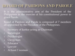 It is the administrative arm of the President of the
Philippines in the exercise of his constitutional power to
grant Parole.
Board of Pardons and Parole is composed of 7 members
all appointed by the President of the Philippines.
1. Secretary of Justice acting as Chairman
2. Sociologist
3. Psychologist
4. Clergyman
5. Educator
6. Lawyer
7. At least 1 woman
 