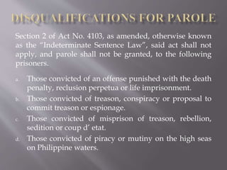 Section 2 of Act No. 4103, as amended, otherwise known
as the “Indeterminate Sentence Law”, said act shall not
apply, and parole shall not be granted, to the following
prisoners.
a. Those convicted of an offense punished with the death
penalty, reclusion perpetua or life imprisonment.
b. Those convicted of treason, conspiracy or proposal to
commit treason or espionage.
c. Those convicted of misprison of treason, rebellion,
sedition or coup d’ etat.
d. Those convicted of piracy or mutiny on the high seas
on Philippine waters.
 