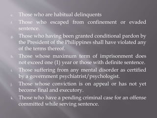 e. Those who are habitual delinquents
f. Those who escaped from confinement or evaded
sentence.
g. Those who having been granted conditional pardon by
the President of the Philippines shall have violated any
of the terms thereof.
h. Those whose maximum term of imprisonment does
not exceed one (1) year or those with definite sentence.
i. Those suffering from any mental disorder as certified
by a government psychiatrist/psychologist.
j. Those whose conviction is on appeal or has not yet
become final and executory.
k. Those who have a pending criminal case for an offense
committed while serving sentence.
 