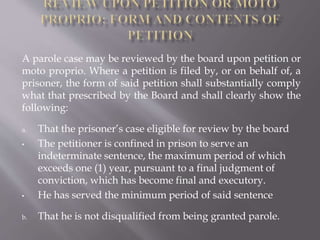 A parole case may be reviewed by the board upon petition or
moto proprio. Where a petition is filed by, or on behalf of, a
prisoner, the form of said petition shall substantially comply
what that prescribed by the Board and shall clearly show the
following:
a. That the prisoner’s case eligible for review by the board
• The petitioner is confined in prison to serve an
indeterminate sentence, the maximum period of which
exceeds one (1) year, pursuant to a final judgment of
conviction, which has become final and executory.
• He has served the minimum period of said sentence
b. That he is not disqualified from being granted parole.
 