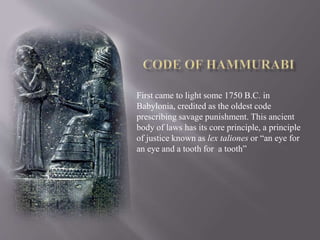 First came to light some 1750 B.C. in
Babylonia, credited as the oldest code
prescribing savage punishment. This ancient
body of laws has its core principle, a principle
of justice known as lex taliones or “an eye for
an eye and a tooth for a tooth”
 